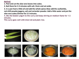 Method:
1. Peel and cut the aloe vera leaves into cubes.
2. Boil them for 2-3 minutes with salt. Drain and set aside.
3. In a pan heat a little oil and add the whole spices.Now add the asafoetida,
red chilli powder,jaggery, salt and coriander powder. Add a little water and put the
aloe vera cubes.Simmer for 2-3 minutes.
4. Mix the beaten yogurt to the curry and keep stirring on medium flame for 1-2
minutes.
This curry goes well with missi roti and plain rice.
 