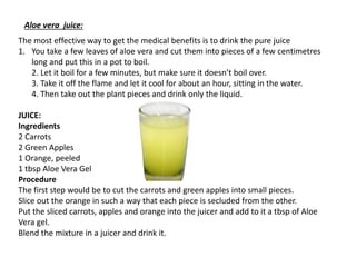 The most effective way to get the medical benefits is to drink the pure juice
1. You take a few leaves of aloe vera and cut them into pieces of a few centimetres
long and put this in a pot to boil.
2. Let it boil for a few minutes, but make sure it doesn’t boil over.
3. Take it off the flame and let it cool for about an hour, sitting in the water.
4. Then take out the plant pieces and drink only the liquid.
JUICE:
Ingredients
2 Carrots
2 Green Apples
1 Orange, peeled
1 tbsp Aloe Vera Gel
Procedure
The first step would be to cut the carrots and green apples into small pieces.
Slice out the orange in such a way that each piece is secluded from the other.
Put the sliced carrots, apples and orange into the juicer and add to it a tbsp of Aloe
Vera gel.
Blend the mixture in a juicer and drink it.
Aloe vera juice:
 
