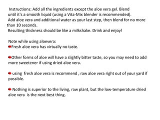 Instructions: Add all the ingredients except the aloe vera gel. Blend
until it's a smooth liquid (using a Vita-Mix blender is recommended).
Add aloe vera and additional water as your last step, then blend for no more
than 10 seconds.
Resulting thickness should be like a milkshake. Drink and enjoy!
Note while using aloevera:
Fresh aloe vera has virtually no taste.
Other forms of aloe will have a slightly bitter taste, so you may need to add
more sweetener if using dried aloe vera.
using fresh aloe vera is recommend , raw aloe vera right out of your yard if
possible.
Nothing is superior to the living, raw plant, but the low-temperature dried
aloe vera is the next best thing.
 