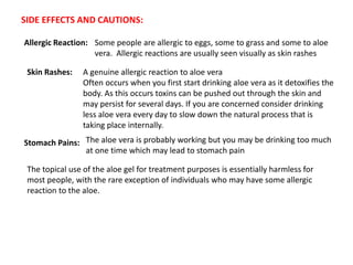 SIDE EFFECTS AND CAUTIONS:
Allergic Reaction: Some people are allergic to eggs, some to grass and some to aloe
vera. Allergic reactions are usually seen visually as skin rashes
Skin Rashes: A genuine allergic reaction to aloe vera
Often occurs when you first start drinking aloe vera as it detoxifies the
body. As this occurs toxins can be pushed out through the skin and
may persist for several days. If you are concerned consider drinking
less aloe vera every day to slow down the natural process that is
taking place internally.
Stomach Pains: The aloe vera is probably working but you may be drinking too much
at one time which may lead to stomach pain
The topical use of the aloe gel for treatment purposes is essentially harmless for
most people, with the rare exception of individuals who may have some allergic
reaction to the aloe.
 