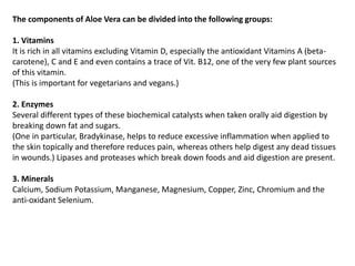 The components of Aloe Vera can be divided into the following groups:
1. Vitamins
It is rich in all vitamins excluding Vitamin D, especially the antioxidant Vitamins A (beta-
carotene), C and E and even contains a trace of Vit. B12, one of the very few plant sources
of this vitamin.
(This is important for vegetarians and vegans.)
2. Enzymes
Several different types of these biochemical catalysts when taken orally aid digestion by
breaking down fat and sugars.
(One in particular, Bradykinase, helps to reduce excessive inflammation when applied to
the skin topically and therefore reduces pain, whereas others help digest any dead tissues
in wounds.) Lipases and proteases which break down foods and aid digestion are present.
3. Minerals
Calcium, Sodium Potassium, Manganese, Magnesium, Copper, Zinc, Chromium and the
anti-oxidant Selenium.
 