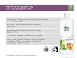Aloe Vera Drinking Gel Honey
Unser Original seit über 10 Jahren
* Aloingehalt gemäß gesetzlicher Vorgabe kleiner 0,1mg/kg (ppm)
Für LR Partner - nur zum internen Gebrauch
Unser Original in Anlehnung an das überlieferte Originalrezept
von Pater Romano Zago
90% reines Aloe Vera-Blattfilet mit 9% Blütenhonig
und Vitamin C
Besonders schonende Verarbeitung des wertvollen
Blattgels, aloinfrei*
Zertifiziert von SGS INSTITUT FRESENIUS und IASC
Schon die alten Azteken wussten um die sich gegenseitig
verstärkende Wirkung von Aloe Vera und Honig zur
Unterstützung des Stoffwechsels
 