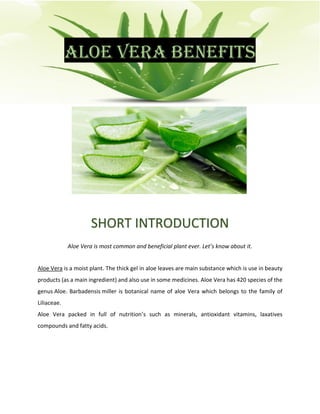 ALOE VERA BENEFITS
SHORT INTRODUCTION
Aloe Vera is most common and beneficial plant ever. Let’s know about it.
Aloe Vera is a moist plant. The thick gel in aloe leaves are main substance which is use in beauty
products (as a main ingredient) and also use in some medicines. Aloe Vera has 420 species of the
genus Aloe. Barbadensis miller is botanical name of aloe Vera which belongs to the family of
Liliaceae.
Aloe Vera packed in full of nutrition’s such as minerals, antioxidant vitamins, laxatives
compounds and fatty acids.
 