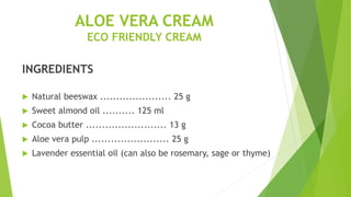ALOE VERA CREAM
ECO FRIENDLY CREAM
INGREDIENTS
 Natural beeswax ...................... 25 g
 Sweet almond oil .......... 125 ml
 Cocoa butter ......................... 13 g
 Aloe vera pulp ........................ 25 g
 Lavender essential oil (can also be rosemary, sage or thyme)
 