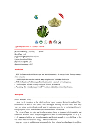 Typical specification of Aloe vera extract
---------------------------------------------------------------------------------------------------------------
[Botanical Name] Aloe vera（L.） Burm.f
[Used Part] Leaf
[Appearance] Light Yellow Powder
[Active Ingredient] Aloin
[Specification] 10:1 20:1
[Detection methods] HPLC
Application
---------------------------------------------------------------------------------------------------------------
1.With the function of anti-bactericidal and anti-inflammatory, it can accelerate the concrescence
of the wounds;
2.Eliminating waste material from the body and promoting the blood circulation;
3.With the function of whitening and moisturizing skin, especially in treating acne;
4.Eliminating the pain and treating hangover, sickness, seasickness;
5.Preventing skin being damaged from UV radiation and making skin soft and elastic.
Description
---------------------------------------------------------------------------------------------------------------
[About Aloe vera extract ]
Aloe vera is considered as the oldest medicinal plants which are known to mankind. Many
countries such as India, China, Rome, Greece and Egypt are using aloe vera extract from many
years as a natural herbal and safe remedy used for various purposes like to treat skin problems, for
beauty regimes, to heal internal and external ailments and to heal wounds.
The extract of aloe vera plant and its other products played an important role in medicine and
health care. Aloe vera extract is organically processed and is available in many forms like av gx ex
01. It is extracted without any form of processing and derived naturally. A powerful blend of aloe
vera herbal extracts supports the body¡¯s defence mechanisms.
Aloe vera extract is used by those patients suffering from irritable bowel and gastritis problems
 