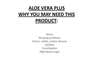 ALOE VERA PLUS
WHY YOU MAY NEED THIS
      PRODUCT:

                  Stress
          Sleeping problems
     Ulcers, colitis, crohns disease
                 Cankers
              Constipation
           High blood sugar
 