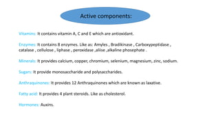 Vitamins: It contains vitamin A, C and E which are antioxidant.
Enzymes: It contains 8 enzymes. Like as: Amyles , Bradikinase , Carboxypeptidase ,
catalase , cellulose , liphase , peroxidase ,aliise ,alkaline phosephate .
Minerals: It provides calcium, copper, chromium, selenium, magnesium, zinc, sodium.
Sugars: It provide monosaccharide and polysaccharides.
Anthraquinones: It provides 12 Anthraquinones which are known as laxative.
Fatty acid: It provides 4 plant steroids. Like as cholesterol.
Hormones: Auxins.
Active components:
 