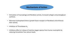 • Stimulation of macrophage and fibroblast activity, increased collagen and proteoglycan
synthesis.
• Mannose-6-phosphate binds to growth factor receptor on fibroblasts and enhances
their activity.
• Inhibition of Thromboxan A2
• Inhibitory effect on release of reactive oxygen species from human neutrophils by
reducing intracellular free calcium levels
Mechanisms of Action
 