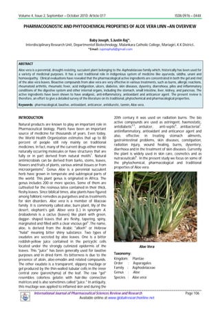 Volume 4, Issue 2, September – October 2010; Article 017 ISSN 0976 – 044X
International Journal of Pharmaceutical Sciences Review and Research Page 106
Available online at www.globalresearchonline.net
PHARMACOGNOSTIC AND PHYTOCHEMICAL PROPERTIES OF ALOE VERA LINN –AN OVERVIEW
Baby Joseph, S.Justin Raj*.
Interdisciplinary Research Unit, Departmentof Biotechnology, Malankara Catholic College, Mariagiri, K.K District.
ABSTRACT
Aloe vera is a perennial, drought-resisting, succulent plant belonging to the Asphodelaceae family which, historically has been used for
a variety of medicinal purposes. It has a vast traditional role in indigenious system of medicine like ayurveda, siddha, unani and
homoeopathy. Clinical evaluations have revealed that the pharmacological active ingredients are concentrated in both the gel and rind
of the aloe vera leaves. Bioactive compounds from aloe vera are very effective in various treatments, such as burns, allergic reactions,
rheumatoid arthritis, rheumatic fever, acid indigestion, ulcers, diabetes, skin diseases, dysentry, diarrohoea, piles and inflammatory
conditions of the digestive system and other internal organs, including the stomach, small intestine, liver, kidney, and pancreas. The
active ingredients have been shown to have analgesic, anti-inflammatory, antioxidant and anticancer agent. The present review is
therefore, an effort to give a detailed survey of the literature on its traditional, phytochemical and pharmacological properties.
Keywords: pharmacological, laxative, antioxidant, anticancer, antidiuretic, tannin, Aloe vera.
INTRODUCTION
Natural products are known to play an important role in
Pharmaceutical biology. Plants have been an important
source of medicine for thousands of years. Even today,
the World Health Organization estimates that up to 80
percent of people still rely mainly on traditional
medicines. In fact, many of the current drugs either mimic
naturally occurring molecules or have structures that are
fully or in part derived from natural motifs1
. Natural
antimicrobials can be derived from barks, stems, leaves,
flowers and fruits of plants, various animal tissues or from
microorganisms
2
. Genus Aloe is a perennial succulent
herb have grown in temperate and subtropical parts of
the world. This plant genus is originated in Africa. The
genus includes 200 or more species. Some of them are
cultivated for the resinous latex contained in their thick,
fleshy leaves. Since biblical times, aloe plants have figured
among folkloric remedies as purgatives and as treatments
for skin disorders. Aloe vera is a member of liliaceae
family. It is commonly called aloe, burn plant, lily of the
desert, elephant’s gall. Alove vera (L.) in synonym A.
brobadensis is a cactus (leaves) like plant with green,
dagger- shaped leaves that are fleshy, tapering, spiny,
marginated and filled with a clear viscous gel3
.The name,
aloe, is derived from the Arabic "alloeh" or Hebrew
"halal" meaning bitter shiny substance. Two types of
exudates are secreted by aloe leaves. One is a bitter
reddish-yellow juice contained in the pericyclic cells
located under the strongly cutinized epidermis of the
leaves. This "juice" has been generally used for laxative
purposes and in dried form. Its bitterness is due to the
presence of aloin, aloe-emodin and related compounds.
The other exudate is a transparent, slippery mucilage or
gel produced by the thin-walled tubular cells in the inner
central zone (parenchyma) of the leaf. The raw "gel"
resembles colorless gelatin with hair-like connective
matrices and is also sometimes called "juice." In antiquity,
this mucilage was applied to inflamed skin and during the
20th century it was used on radiation burns. The bio
active compounds are used as astringent, haemostatic,
antidiabetic4,5
, antiulcer, anti-septic6
, antibacterial7
.
antiinflammatory, antioxidant and anticancer agent and
also, effective in treating stomach ailments,
gastrointestinal problems, skin diseases, constipation,
radiation injury, wound healing, burns, dysentery,
diarrhoea and in the treatment of skin diseases. Currently
the plant is widely used in skin care, cosmetics and as
nutraceuticals
8
. In the present study we focus on some of
the phytochemical, pharmacological and traditional
properties of Aloe vera.
Aloe Vera
Taxonomy:
Kingdom: Plantae
Order : Asparagales
Family : Asphodelaceae
Genus : Aloe
Species : Aloe vera
 