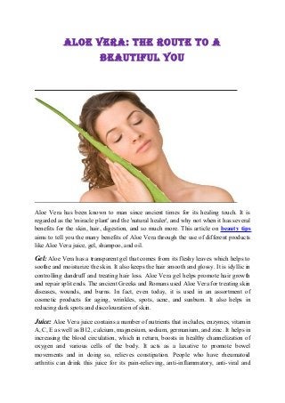 Aloe VerA: The rouTe To A
                           BeAuTiful You




Aloe Vera has been known to man since ancient times for its healing touch. It is
regarded as the 'miracle plant' and the 'natural healer', and why not when it has several
benefits for the skin, hair, digestion, and so much more. This article on beauty tips
aims to tell you the many benefits of Aloe Vera through the use of different products
like Aloe Vera juice, gel, shampoo, and oil.

Gel: Aloe Vera has a transparent gel that comes from its fleshy leaves which helps to
soothe and moisturize the skin. It also keeps the hair smooth and glossy. It is idyllic in
controlling dandruff and treating hair loss. Aloe Vera gel helps promote hair growth
and repair split ends. The ancient Greeks and Romans used Aloe Vera for treating skin
diseases, wounds, and burns. In fact, even today, it is used in an assortment of
cosmetic products for aging, wrinkles, spots, acne, and sunburn. It also helps in
reducing dark spots and discolouration of skin.

Juice: Aloe Vera juice contains a number of nutrients that includes, enzymes, vitamin
A, C, E as well as B12, calcium, magnesium, sodium, germanium, and zinc. It helps in
increasing the blood circulation, which in return, boosts in healthy channelization of
oxygen and various cells of the body. It acts as a laxative to promote bowel
movements and in doing so, relieves constipation. People who have rheumatoid
arthritis can drink this juice for its pain-relieving, anti-inflammatory, anti-viral and
 