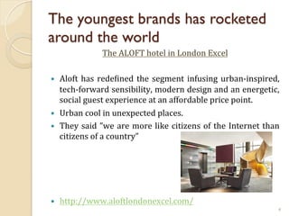 The youngest brands has rocketed
around the world
The	
  ALOFT	
  hotel	
  in	
  London	
  Excel	
  
	
  
— 

— 
— 

— 

Aloft	
   has	
   redeJined	
   the	
   segment	
   infusing	
   urban-­‐inspired,	
  
tech-­‐forward	
  sensibility,	
  modern	
  design	
  and	
  an	
  energetic,	
  
social	
  guest	
  experience	
  at	
  an	
  affordable	
  price	
  point.	
  	
  
Urban	
  cool	
  in	
  unexpected	
  places.	
  
They	
   said	
   ”we	
   are	
   more	
   like	
   citizens	
   of	
   the	
   Internet	
   than	
  
citizens	
  of	
  a	
  country”	
  	
  

http://www.aloftlondonexcel.com/	
  
4

 
