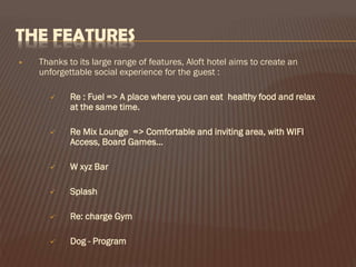 THE FEATURES


Thanks to its large range of features, Aloft hotel aims to create an
unforgettable social experience for the guest :


Re : Fuel => A place where you can eat healthy food and relax
at the same time.



Re Mix Lounge => Comfortable and inviting area, with WIFI
Access, Board Games…



W xyz Bar



Splash



Re: charge Gym



Dog - Program

 