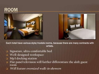ROOM

Each hotel have various style/models rooms, because there are many contracts with
artists.






Signature, ultra-comfortable bed
Well-designed workspace
Mp3 docking station
Flat panel television will further differentiate the aloft guest
room

Will feature oversized walk-in showers

 