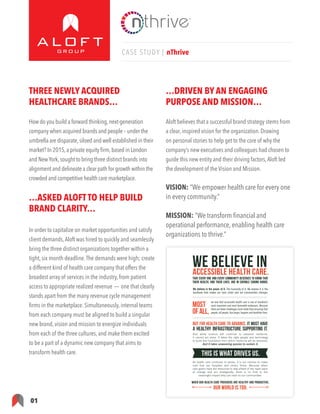 01
CASE STUDY | nThrive
THREE NEWLY ACQUIRED
HEALTHCARE BRANDS…
How do you build a forward thinking,next-generation
company when acquired brands and people – under the
umbrella are disparate,siloed and well established in their
market? In 2015,a private equity firm,based in London
and NewYork,sought to bring three distinct brands into
alignment and delineate a clear path for growth within the
crowded and competitive health care marketplace.
…ASKED ALOFT TO HELP BUILD
BRAND CLARITY…
In order to capitalize on market opportunities and satisfy
client demands,Aloft was hired to quickly and seamlessly
bring the three distinct organizations together within a
tight, six month deadline.The demands were high; create
a different kind of health care company that offers the
broadest array of services in the industry, from patient
access to appropriate realized revenue — one that clearly
stands apart from the many revenue cycle management
firms in the marketplace. Simultaneously, internal teams
from each company must be aligned to build a singular
new brand, vision and mission to energize individuals
from each of the three cultures, and make them excited
to be a part of a dynamic new company that aims to
transform health care.
…DRIVEN BY AN ENGAGING
PURPOSE AND MISSION…
Aloft believes that a successful brand strategy stems from
a clear, inspired vision for the organization. Drawing
on personal stories to help get to the core of why the
company’s new executives and colleagues had chosen to
guide this new entity and their driving factors,Aloft led
the development of the Vision and Mission.
VISION: “We empower health care for every one
in every community.”
MISSION: “We transform financial and
operational performance, enabling health care
organizations to thrive.”
That every one and every community deserves to know that
their health, and their lives, are in capable caring hands.
WE BELIEVE IN
WHEN OUR HEALTH CARE PROVIDERS ARE HEALTHY AND PRODUCTIVE,
OUR WORLD IS TOO.
ACCESSIBLE HEALTH CARE.
We believe in the power of it. The humanity of it. We believe it is the
backbone that makes our lives richer and our communities stronger.
we love that accessible health care is one of mankind’s
most important and most honorable endeavors. Because
there are fewer challenges more noble than ensuring that
people, all people, live longer, happier and healthier lives.
Most
ofall,
And while science will continue to advance medicine,
it cannot act alone. It takes the right people and technology
to build that foundation from which medicine will be delivered.
And it takes unwavering passion to sustain it.
But for health care to advance, it must have
A healthy infrastructure supporting it.
THIS IS WHAT DRIVES US.
As health care continues to evolve, it is our mission to make
sure that our hospitals and clinics thrive. Because when
care givers have the resources to stay ahead of the rapid pace
of change and act strategically, there is no limit to the
meaningful impact they can have on our communities.
 