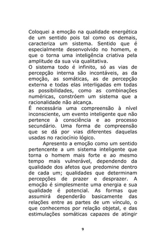 9
Coloquei a emoção na qualidade energética
de um sentido pois tal como os demais,
caracteriza um sistema. Sentido que é
especialmente desenvolvido no homem, e
que o torna uma inteligência criativa pela
amplitude da sua via qualitativa.
O sistema todo é infinito, só as vias de
percepção interna são incontáveis, as da
emoção, as somáticas, as de percepção
externa e todas elas interligadas em todas
as possibilidades, como as combinações
numéricas, constróem um sistema que a
racionalidade não alcança.
É necessária uma compreensão à nível
inconsciente, um evento inteligente que não
pertence à consciência e ao processo
secundário. Uma forma de compreensão
que se dá por vias diferentes daquelas
usadas no raciocínio lógico.
Apresento a emoção como um sentido
pertencente a um sistema inteligente que
torna o homem mais forte e ao mesmo
tempo mais vulnerável, dependendo da
qualidade dos afetos que predomine dentro
de cada um; qualidades que determinam
percepções de prazer e desprazer. A
emoção é simplesmente uma energia e sua
qualidade é potencial. As formas que
assumirá dependerão basicamente das
relações entre as partes de um vínculo, o
que conhecemos por relação objetal, e das
estimulações somáticas capazes de atingir
 