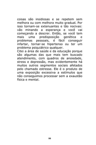 99
coisas são insidiosas e se repetem sem
melhora ou com melhora muito gradual. Por
isso tornam-se extenuantes e tão nocivas:
vão minando a esperança e você vai
começando a descrer. Então, se você tem
mais uma predisposição genética e
problemas pessoais, é fácil conseguir
infartar, tornar-se hipertenso ou ter um
problema psiquiátrico qualquer.
Citei a área de saúde e da educação porque
são algumas das que mais tem buscado
atendimento, com quadros de ansiedade,
stress e depressão, mas evidentemente há
muitos outros segmentos sociais afetados
pelo chamado estresse. Ele é o produto de
uma exposição excessiva a estímulos que
não conseguimos processar sem a exaustão
física e mental.
 