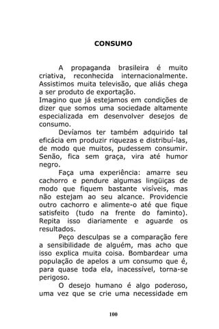 100
CONSUMO
A propaganda brasileira é muito
criativa, reconhecida internacionalmente.
Assistimos muita televisão, que aliás chega
a ser produto de exportação.
Imagino que já estejamos em condições de
dizer que somos uma sociedade altamente
especializada em desenvolver desejos de
consumo.
Devíamos ter também adquirido tal
eficácia em produzir riquezas e distribuí-las,
de modo que muitos, pudessem consumir.
Senão, fica sem graça, vira até humor
negro.
Faça uma experiência: amarre seu
cachorro e pendure algumas lingüiças de
modo que fiquem bastante visíveis, mas
não estejam ao seu alcance. Providencie
outro cachorro e alimente-o até que fique
satisfeito (tudo na frente do faminto).
Repita isso diariamente e aguarde os
resultados.
Peço desculpas se a comparação fere
a sensibilidade de alguém, mas acho que
isso explica muita coisa. Bombardear uma
população de apelos a um consumo que é,
para quase toda ela, inacessível, torna-se
perigoso.
O desejo humano é algo poderoso,
uma vez que se crie uma necessidade em
 