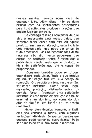 101
nossas mentes, vamos atrás dela de
qualquer jeito. Além disso, não se deve
brincar com os sentimentos despertados
pela frustração, eles produzem reações que
podem fugir ao controle.
Se conseguirem nos convencer de que
algo é importante para nossas vidas, que
seremos mais felizes com este ou aquele
produto, imagem ou situação, estará criada
uma necessidade, que pode ser antes de
tudo emocional. Mas as necessidades desta
natureza não são menos poderosas que
outras, ao contrário; tanto é assim que a
publicidade vende, mais que o produto, a
idéia de satisfação que ele é capaz de
proporcionar.
Consumo também pode ser droga,
quer dizer: pode viciar. Tudo o que produz
alguma satisfação traz em si o desejo da
repetição. O que está em jogo nele é então,
satisfação instintual. Como sexo, jogo,
agressão, proteção, distinção sobre os
demais, força... Prometer uma satisfação
instintual é uma forma de sedução e esta se
assemelha ao domínio, ao comando dos
atos de alguém em função de um desejo
mobilizado.
Mexer com desejos humanos é fácil,
eles são comuns a todos, com algumas
variações individuais. Despertar desejos em
excesso pode tornar-se escravizante. Pode
ser danoso ao equilíbrio social e individual
 