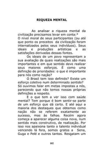 102
RIQUEZA MENTAL
Ao analisar a riqueza mental da
civilização precisamos levar em conta:*
O nível moral de seus participantes (ou até
que ponto os preceitos da civilização foram
internalizados pelos seus indivíduos). Seus
ideais e produções artísticas e as
satisfações derivadas dessas fontes.
Os ideais de um povo representam a
sua avaliação de quais realizações são mais
importantes e em que sentido deve realizar
seus maiores esforços. É como uma
definição de prioridades: o que é importante
para nós como nação?
O Brasil tem isso definido? Existe um
esforço coletivo num determinado sentido?
Só ouvimos falar em metas impostas a nós,
parecendo que não temos nossas próprias
definições a respeito.
E o que tem a ver isso com saúde
mental? Tem porque é bom sentir-se parte
de um esforço que dá certo. E até aqui a
maioria dos destaques que obtemos como
nação não se referem exatamente ao
sucesso, mas às falhas. Recém agora
começa a aparecer alguma coisa nova, num
sentido mais construtivo, de realização. Por
isso nos apaixona tanto o talento individual
vencendo lá fora, somos gratos a Sena,
Guga e Pelé e outros tantos. Resgatam um
 