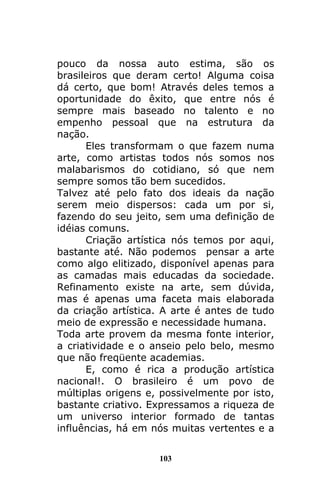103
pouco da nossa auto estima, são os
brasileiros que deram certo! Alguma coisa
dá certo, que bom! Através deles temos a
oportunidade do êxito, que entre nós é
sempre mais baseado no talento e no
empenho pessoal que na estrutura da
nação.
Eles transformam o que fazem numa
arte, como artistas todos nós somos nos
malabarismos do cotidiano, só que nem
sempre somos tão bem sucedidos.
Talvez até pelo fato dos ideais da nação
serem meio dispersos: cada um por si,
fazendo do seu jeito, sem uma definição de
idéias comuns.
Criação artística nós temos por aqui,
bastante até. Não podemos pensar a arte
como algo elitizado, disponível apenas para
as camadas mais educadas da sociedade.
Refinamento existe na arte, sem dúvida,
mas é apenas uma faceta mais elaborada
da criação artística. A arte é antes de tudo
meio de expressão e necessidade humana.
Toda arte provem da mesma fonte interior,
a criatividade e o anseio pelo belo, mesmo
que não freqüente academias.
E, como é rica a produção artística
nacional!. O brasileiro é um povo de
múltiplas origens e, possivelmente por isto,
bastante criativo. Expressamos a riqueza de
um universo interior formado de tantas
influências, há em nós muitas vertentes e a
 