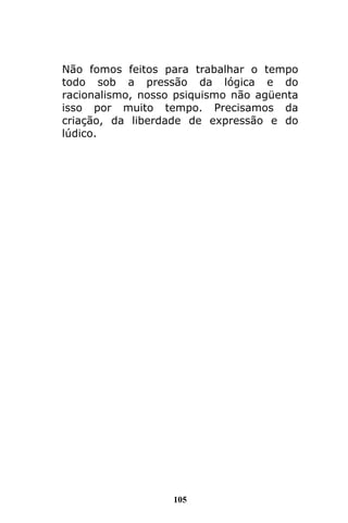 105
Não fomos feitos para trabalhar o tempo
todo sob a pressão da lógica e do
racionalismo, nosso psiquismo não agüenta
isso por muito tempo. Precisamos da
criação, da liberdade de expressão e do
lúdico.
 