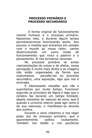 106
PROCESSO PRIMÁRIO E
PROCESSO SECUNDÁRIO
A forma original de funcionamento
mental humano é o processo primário.
Nascemos nele, e durante algum tempo
permaneceremos funcionando assim. Aos
poucos, a medida que entramos em contato
com o mundo ao nosso redor, vamos
desenvolvendo um outro modo de
funcionamento que inclui a palavra e o
pensamento. Aí nos tornamos racionais
No processo primário só existe
representações de coisas e de afetos, nossa
percepção é muito mais direta e as imagens
não estão organizadas da forma que
costumamos percebe-las no processo
secundário, uma aquisição, algo que nos é
ensinado.
É interessante ressaltar que não o
suportamos por muito tempo. Funcionar
segundo os princípios da lógica é algo que o
cérebro faz durante um tempo limitado,
depois necessita do repouso do sono, que é
quando o universo interior pode agir como é
de sua natureza, e manifestar-se através
dos sonhos.
Durante o sono voltamos a nos reger
pelas leis do processo primário, que é
aparentemente caótico exatamente.
Também nos bebês e nos psicóticos
 