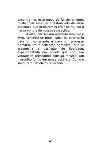 107
encontramos esse modo de funcionamento,
muito mais intuitivo e distanciado da visão
ordenada que procuramos criar do mundo à
nossa volta e de nossas sensações.
A arte, por ser um processo intuitivo e
livre, constitui-se num canal de expressão
para o inconsciente e para o processo
primário. Daí a sensação agradável, que se
assemelha a desfrutar de liberdade,
experimentada por aquele que cria: um
verdadeiro reencontro consigo mesmo, um
mergulho fundo em nossa essência. Como o
sono, tem um efeito reparador.
 