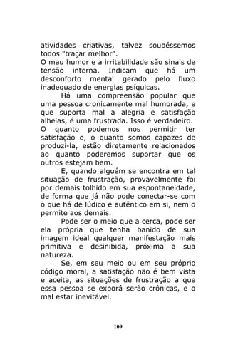 109
atividades criativas, talvez soubéssemos
todos "traçar melhor".
O mau humor e a irritabilidade são sinais de
tensão interna. Indicam que há um
desconforto mental gerado pelo fluxo
inadequado de energias psíquicas.
Há uma compreensão popular que
uma pessoa cronicamente mal humorada, e
que suporta mal a alegria e satisfação
alheias, é uma frustrada. Isso é verdadeiro.
O quanto podemos nos permitir ter
satisfação e, o quanto somos capazes de
produzi-la, estão diretamente relacionados
ao quanto poderemos suportar que os
outros estejam bem.
E, quando alguém se encontra em tal
situação de frustração, provavelmente foi
por demais tolhido em sua espontaneidade,
de forma que já não pode conectar-se com
o que há de lúdico e autêntico em si, nem o
permite aos demais.
Pode ser o meio que a cerca, pode ser
ela própria que tenha banido de sua
imagem ideal qualquer manifestação mais
primitiva e desinibida, próxima a sua
natureza.
Se, em seu meio ou em seu próprio
código moral, a satisfação não é bem vista
e aceita, as situações de frustração a que
essa pessoa se exporá serão crônicas, e o
mal estar inevitável.
 