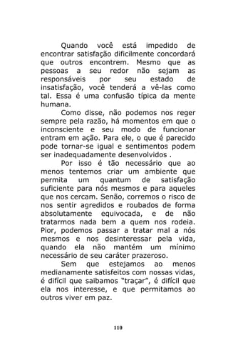 110
Quando você está impedido de
encontrar satisfação dificilmente concordará
que outros encontrem. Mesmo que as
pessoas a seu redor não sejam as
responsáveis por seu estado de
insatisfação, você tenderá a vê-las como
tal. Essa é uma confusão típica da mente
humana.
Como disse, não podemos nos reger
sempre pela razão, há momentos em que o
inconsciente e seu modo de funcionar
entram em ação. Para ele, o que é parecido
pode tornar-se igual e sentimentos podem
ser inadequadamente desenvolvidos .
Por isso é tão necessário que ao
menos tentemos criar um ambiente que
permita um quantum de satisfação
suficiente para nós mesmos e para aqueles
que nos cercam. Senão, corremos o risco de
nos sentir agredidos e roubados de forma
absolutamente equivocada, e de não
tratarmos nada bem a quem nos rodeia.
Pior, podemos passar a tratar mal a nós
mesmos e nos desinteressar pela vida,
quando ela não mantém um mínimo
necessário de seu caráter prazeroso.
Sem que estejamos ao menos
medianamente satisfeitos com nossas vidas,
é difícil que saibamos “traçar”, é difícil que
ela nos interesse, e que permitamos ao
outros viver em paz.
 