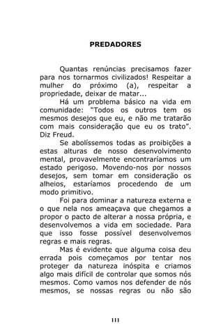 111
PREDADORES
Quantas renúncias precisamos fazer
para nos tornarmos civilizados! Respeitar a
mulher do próximo (a), respeitar a
propriedade, deixar de matar...
Há um problema básico na vida em
comunidade: “Todos os outros tem os
mesmos desejos que eu, e não me tratarão
com mais consideração que eu os trato”.
Diz Freud.
Se abolíssemos todas as proibições a
estas alturas de nosso desenvolvimento
mental, provavelmente encontraríamos um
estado perigoso. Movendo-nos por nossos
desejos, sem tomar em consideração os
alheios, estaríamos procedendo de um
modo primitivo.
Foi para dominar a natureza externa e
o que nela nos ameaçava que chegamos a
propor o pacto de alterar a nossa própria, e
desenvolvemos a vida em sociedade. Para
que isso fosse possível desenvolvemos
regras e mais regras.
Mas é evidente que alguma coisa deu
errada pois começamos por tentar nos
proteger da natureza inóspita e criamos
algo mais difícil de controlar que somos nós
mesmos. Como vamos nos defender de nós
mesmos, se nossas regras ou não são
 