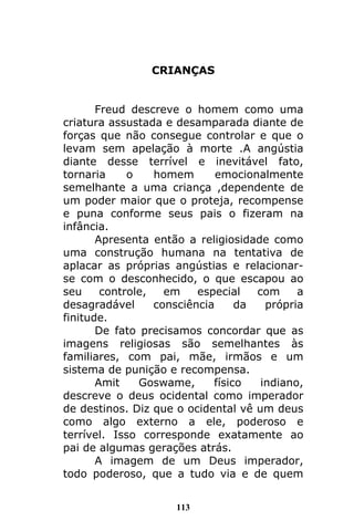 113
CRIANÇAS
Freud descreve o homem como uma
criatura assustada e desamparada diante de
forças que não consegue controlar e que o
levam sem apelação à morte .A angústia
diante desse terrível e inevitável fato,
tornaria o homem emocionalmente
semelhante a uma criança ,dependente de
um poder maior que o proteja, recompense
e puna conforme seus pais o fizeram na
infância.
Apresenta então a religiosidade como
uma construção humana na tentativa de
aplacar as próprias angústias e relacionar-
se com o desconhecido, o que escapou ao
seu controle, em especial com a
desagradável consciência da própria
finitude.
De fato precisamos concordar que as
imagens religiosas são semelhantes às
familiares, com pai, mãe, irmãos e um
sistema de punição e recompensa.
Amit Goswame, físico indiano,
descreve o deus ocidental como imperador
de destinos. Diz que o ocidental vê um deus
como algo externo a ele, poderoso e
terrível. Isso corresponde exatamente ao
pai de algumas gerações atrás.
A imagem de um Deus imperador,
todo poderoso, que a tudo via e de quem
 