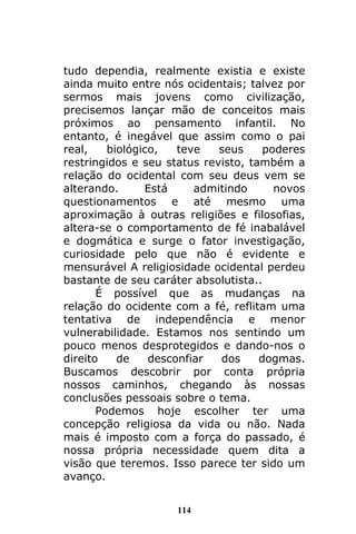 114
tudo dependia, realmente existia e existe
ainda muito entre nós ocidentais; talvez por
sermos mais jovens como civilização,
precisemos lançar mão de conceitos mais
próximos ao pensamento infantil. No
entanto, é inegável que assim como o pai
real, biológico, teve seus poderes
restringidos e seu status revisto, também a
relação do ocidental com seu deus vem se
alterando. Está admitindo novos
questionamentos e até mesmo uma
aproximação à outras religiões e filosofias,
altera-se o comportamento de fé inabalável
e dogmática e surge o fator investigação,
curiosidade pelo que não é evidente e
mensurável A religiosidade ocidental perdeu
bastante de seu caráter absolutista..
É possível que as mudanças na
relação do ocidente com a fé, reflitam uma
tentativa de independência e menor
vulnerabilidade. Estamos nos sentindo um
pouco menos desprotegidos e dando-nos o
direito de desconfiar dos dogmas.
Buscamos descobrir por conta própria
nossos caminhos, chegando às nossas
conclusões pessoais sobre o tema.
Podemos hoje escolher ter uma
concepção religiosa da vida ou não. Nada
mais é imposto com a força do passado, é
nossa própria necessidade quem dita a
visão que teremos. Isso parece ter sido um
avanço.
 