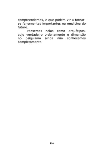 116
compreendemos, e que podem vir a tornar-
se ferramentas importantes na medicina do
futuro.
Pensemos nelas como arquétipos,
cujo verdadeiro ordenamento e dimensão
no psiquismo ainda não conhecemos
completamente.
 
