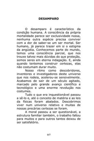 117
DESAMPARO
O desamparo é característico da
condição humana. A consciência da própria
mortalidade parece ser exclusividade nossa,
nenhuma outra espécie precisa conviver
com a dor de saber-se um ser mortal. Ser
humano, já parece trazer em si o estigma
da angústia. Conhecemos parte do mundo,
temos uma consciência parcial, que nos
trouxe talvez mais dúvidas do que proteção,
somos seres em eterna indagação. E, ainda
quando tentemos construir certezas, elas
não costumam durar muito.
Nosso ritmo como descobridores,
inventores e investigadores deste universo
que nos rodeia, acelerou-se sensivelmente.
Acabamos de sair de um século agitado,
marcado pelo grande avanço científico e
tecnológico e uma enorme revolução nos
costumes.
Tudo o que era inquestionável passou
a sê-lo e, até o conceito de matéria e as leis
da físicas foram abalados. Descobrimos
viver num universo relativo e muitas de
nossas precárias certezas se foram.
A moral passou a ser questionável, a
estrutura familiar também, o trabalho faltou
para muitos e para outros tantos deixou de
ser satisfatório.
 