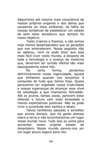 118
Adquirimos até mesmo mais consciência de
nossos próprios enganos e dos danos que
causamos ao meio ambiente, da falha de
nossas tentativas de estabelecer um estado
de bem estar duradouro que sempre foi
nosso objetivo.
Tanto criamos e fizemos, e não somos
hoje menos desamparados que as gerações
que nos antecederam. Nossa angústia não
se aplacou, nem se pode dizer que seja
mais fácil viver neste mundo, a despeito de
toda a tecnologia e o avanço da medicina
que, deveriam ter surtido efeitos tão mais
apaziguadores sobre nós.
De certa forma, perdemos
definitivamente nossa ingenuidade, aquela
que tínhamos quando nos lançamos à
conquista de tudo que temos hoje. Quase
parecemos ter esgotado nossa criatividade
e nossas esperanças de alcançar esse nível
de satisfação a que chamamos felicidade.
Até os jovens, tantas vezes, parecem estar
olhando o futuro com mais ansiedade e
menos expectativas positivas. Não se pode
viver a juventude sem sonhos e ideais.
Talvez tenhamos passado a acreditar
que somos demais, que há gente demais
sobre a terra e não encontraremos um lugar
nesse mundo novo. Tudo isso se soma para
aumentar nosso original estado de
desamparo. Nosso mundo parece-nos ser
um lugar pouco seguro para nós.
 
