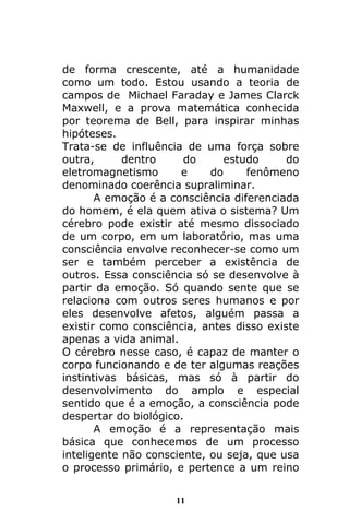 11
de forma crescente, até a humanidade
como um todo. Estou usando a teoria de
campos de Michael Faraday e James Clarck
Maxwell, e a prova matemática conhecida
por teorema de Bell, para inspirar minhas
hipóteses.
Trata-se de influência de uma força sobre
outra, dentro do estudo do
eletromagnetismo e do fenômeno
denominado coerência supraliminar.
A emoção é a consciência diferenciada
do homem, é ela quem ativa o sistema? Um
cérebro pode existir até mesmo dissociado
de um corpo, em um laboratório, mas uma
consciência envolve reconhecer-se como um
ser e também perceber a existência de
outros. Essa consciência só se desenvolve à
partir da emoção. Só quando sente que se
relaciona com outros seres humanos e por
eles desenvolve afetos, alguém passa a
existir como consciência, antes disso existe
apenas a vida animal.
O cérebro nesse caso, é capaz de manter o
corpo funcionando e de ter algumas reações
instintivas básicas, mas só à partir do
desenvolvimento do amplo e especial
sentido que é a emoção, a consciência pode
despertar do biológico.
A emoção é a representação mais
básica que conhecemos de um processo
inteligente não consciente, ou seja, que usa
o processo primário, e pertence a um reino
 