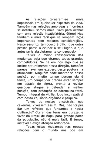120
As relações tornaram-se mais
impessoais em quaisquer aspectos da vida.
Também nas relações amorosas a incerteza
se instalou, somos mais livres para acabar
com uma relação insatisfatória, ótimo! Mas
também é mais fácil que se rompam laços
importantes sem maiores considerações.
Neste assunto, tampouco é difícil que outra
pessoa passe a ocupar o seu lugar, o que
antes seria absolutamente condenável.-
Talvez a maior conseqüência das
mudanças seja que viramos todos grandes
competidores. Se há em nós algo que se
incline naturalmente nessa direção, também
parece haver um exagero desta postura na
atualidade. Ninguém pode manter-se nessa
posição por muito tempo porque ela é
tensa, um competidor precisa estar sempre
em estado de alerta, pronto a revidar
qualquer ataque e defender a melhor
posição, com produção de adrenalina total.
Tempo integral de vigília, logo incompatível
com nosso equilíbrio orgânico e psíquico.
Talvez os nossos ancestrais, nas
cavernas, vivessem assim. Mas, não foi pra
dar um refresco que fundamos a nossa
civilização? Correr das feras era dureza, e
viver no Brasil de hoje, para grande parte
da população, não é mais fácil. É tenso,
instável e exige atenção redobrada.
Todas essas mudanças nas nossas
relações com o mundo nos põe em
 