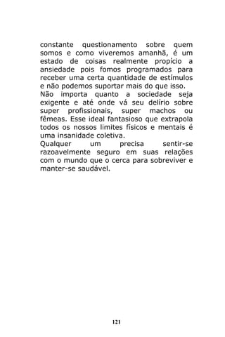 121
constante questionamento sobre quem
somos e como viveremos amanhã, é um
estado de coisas realmente propício a
ansiedade pois fomos programados para
receber uma certa quantidade de estímulos
e não podemos suportar mais do que isso.
Não importa quanto a sociedade seja
exigente e até onde vá seu delírio sobre
super profissionais, super machos ou
fêmeas. Esse ideal fantasioso que extrapola
todos os nossos limites físicos e mentais é
uma insanidade coletiva.
Qualquer um precisa sentir-se
razoavelmente seguro em suas relações
com o mundo que o cerca para sobreviver e
manter-se saudável.
 