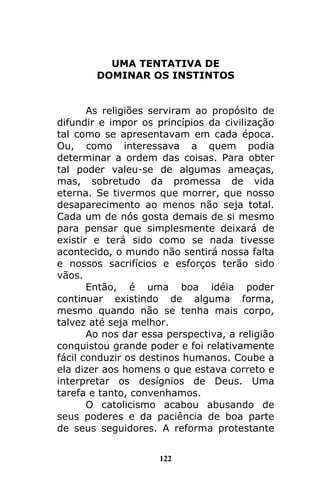 122
UMA TENTATIVA DE
DOMINAR OS INSTINTOS
As religiões serviram ao propósito de
difundir e impor os princípios da civilização
tal como se apresentavam em cada época.
Ou, como interessava a quem podia
determinar a ordem das coisas. Para obter
tal poder valeu-se de algumas ameaças,
mas, sobretudo da promessa de vida
eterna. Se tivermos que morrer, que nosso
desaparecimento ao menos não seja total.
Cada um de nós gosta demais de si mesmo
para pensar que simplesmente deixará de
existir e terá sido como se nada tivesse
acontecido, o mundo não sentirá nossa falta
e nossos sacrifícios e esforços terão sido
vãos.
Então, é uma boa idéia poder
continuar existindo de alguma forma,
mesmo quando não se tenha mais corpo,
talvez até seja melhor.
Ao nos dar essa perspectiva, a religião
conquistou grande poder e foi relativamente
fácil conduzir os destinos humanos. Coube a
ela dizer aos homens o que estava correto e
interpretar os desígnios de Deus. Uma
tarefa e tanto, convenhamos.
O catolicismo acabou abusando de
seus poderes e da paciência de boa parte
de seus seguidores. A reforma protestante
 