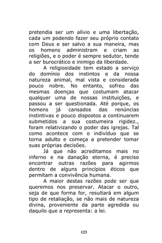 123
pretendia ser um alívio e uma libertação,
cada um podendo fazer seu próprio contato
com Deus e ser salvo a sua maneira, mas
os homens administram e criam as
religiões, e o poder é sempre sedutor, tende
a ser burocrático e inimigo da liberdade.
A religiosidade tem estado a serviço
do domínio dos instintos e da nossa
natureza animal, mal vista e considerada
pouco nobre. No entanto, sofreu das
mesmas doenças que costumam atacar
qualquer uma de nossas instituições, e
passou a ser questionada. Até porque, os
homens já cansados das renúncias
instintivas e pouco dispostos a continuarem
submetidos a sua costumeira rigidez.,
foram relativizando o poder das igrejas. Tal
como acontece com o indivíduo que se
torna adulto e começa a pretender tomar
suas próprias decisões.
Já que não acreditamos mais no
inferno e na danação eterna, é preciso
encontrar outras razões para agirmos
dentro de alguns princípios éticos que
permitam a convivência humana.
A maior destas razões pode ser que
queremos nos preservar. Atacar o outro,
seja de que forma for, resultará em algum
tipo de retaliação, se não mais de natureza
divina, proveniente da parte agredida ou
daquilo que a representa: a lei.
 