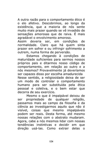 124
A outra razão para o comportamento ético é
o elo afetivo. Descobrimos, ao longo da
existência, que a maioria de nós sente
muito mais prazer quando se vê invadido de
sensações amorosas que de raiva. É mais
agradável o envolvimento amoroso.
Assim deveria ser, em condições de
normalidade. Claro que há quem sinta
prazer em sofrer e ou infringir sofrimento a
outrem, numa forma de perversão.
Estamos chegando à condições de
maturidade suficientes para sermos nossos
próprios pais e ditarmos nosso código de
comportamento, em relação ao outro e a
nós mesmos? Provavelmente já deveríamos
ser capazes disso por escolha amadurecida
Nesse sentido, a religiosidade deixa de ser
um modo de controlar o comportamento
humano para ser substituída pela ética
pessoal e coletiva, e o bem estar que
decorra de seu exercício.
Mesmo o que é impalpável deixou de
ser propriedade de qualquer religião,
passamos mais ao campo da filosofia e da
ciência ao investigarmos aquilo que não é
visível, coisas que mesmo impalpáveis
podem ser reais. Desta forma, até mesmo
nossas relações com o abstrato mudaram.
Agora, cabe a nós mesmos lidar com nossas
tendências instintivas e decidir em que
direção usá-las. Como extrair delas o
 