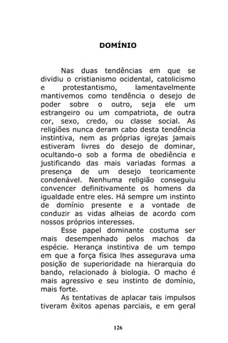 126
DOMÍNIO
Nas duas tendências em que se
dividiu o cristianismo ocidental, catolicismo
e protestantismo, lamentavelmente
mantivemos como tendência o desejo de
poder sobre o outro, seja ele um
estrangeiro ou um compatriota, de outra
cor, sexo, credo, ou classe social. As
religiões nunca deram cabo desta tendência
instintiva, nem as próprias igrejas jamais
estiveram livres do desejo de dominar,
ocultando-o sob a forma de obediência e
justificando das mais variadas formas a
presença de um desejo teoricamente
condenável. Nenhuma religião conseguiu
convencer definitivamente os homens da
igualdade entre eles. Há sempre um instinto
de domínio presente e a vontade de
conduzir as vidas alheias de acordo com
nossos próprios interesses.
Esse papel dominante costuma ser
mais desempenhado pelos machos da
espécie. Herança instintiva de um tempo
em que a força física lhes assegurava uma
posição de superioridade na hierarquia do
bando, relacionado à biologia. O macho é
mais agressivo e seu instinto de domínio,
mais forte.
As tentativas de aplacar tais impulsos
tiveram êxitos apenas parciais, e em geral
 