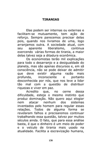 130
TIRANIAS
Elas podem ser internas ou externas e
facilitam-se mutuamente, tem ação de
reforço. Sempre parecemos precisar delas
pois, quando nos livramos de uma, logo
arranjamos outra. A sociedade atual, com
seu aparente liberalismo, continua
exercendo várias formas de tirania, a maior
delas talvez seja a ditadura econômica.
Os economistas terão mil explicações
para todo o desarranjo e a desigualdade do
planeta, mas são apenas discursos e, em sã
consciência, não se pode deixar de admitir
que deve existir alguma razão mais
profunda, inconsciente e portanto
desconhecida por nós, que nos leve a lidar
tão mal com a questão de distribuir
riquezas e viver em paz.
Acredito que, no cerne dessa
dificuldade, esteja o mesmo instinto que
produz dominação. Não quero aqui elogiar
nem atacar nenhum dos sistemas
inventados pelo homem para regular essas
relações. Todos de alguma forma se
revelaram falhos e precisaremos continuar
trabalhando essa questão, talvez por muitos
séculos ainda. O fato, que para essa análise
basta, é que o dinheiro é um meio de poder
e o veículo de tirania mais usado na
atualidade. Facilita a escravização humana,
 