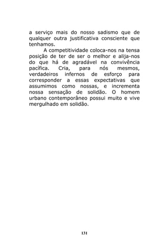131
a serviço mais do nosso sadismo que de
qualquer outra justificativa consciente que
tenhamos.
A competitividade coloca-nos na tensa
posição de ter de ser o melhor e alija-nos
do que há de agradável na convivência
pacífica. Cria, para nós mesmos,
verdadeiros infernos de esforço para
corresponder a essas expectativas que
assumimos como nossas, e incrementa
nossa sensação de solidão. O homem
urbano contemporâneo possui muito e vive
mergulhado em solidão.
 