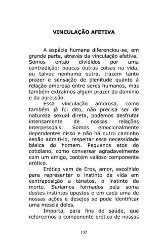 132
VINCULAÇÃO AFETIVA
A espécie humana diferenciou-se, em
grande parte, através da vinculação afetiva.
Somos então divididos por uma
contradição: poucas outras coisas na vida,
ou talvez nenhuma outra, trazem tanto
prazer e sensação de plenitude quanto à
relação amorosa entre seres humanos, mas
também extraímos algum prazer do domínio
e da agressão.
Essa vinculação amorosa, como
também já foi dito, não precisa ser de
natureza sexual direta, podemos desfrutar
intensamente de nossas relações
interpessoais. Somos emocionalmente
dependentes disso e não há outro caminho
senão admiti-lo, respeitar essa necessidade
básica do homem. Pequenos atos do
cotidiano, como conversar agradavelmente
com um amigo, contém valioso componente
erótico.
Erótico vem de Eros, amor, escolhido
para representar o instinto de vida em
contraposição a tánatos, o instinto de
morte. Seríamos formados pela soma
destes instintos opostos e em cada uma de
nossas ações e desejos se pode identificar
uma mescla deles.
Importa, para fins de saúde, que
reforcemos o componente erótico de nossas
 