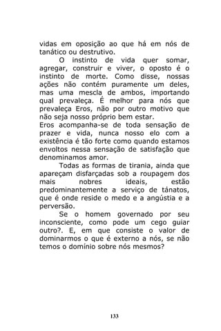 133
vidas em oposição ao que há em nós de
tanático ou destrutivo.
O instinto de vida quer somar,
agregar, construir e viver, o oposto é o
instinto de morte. Como disse, nossas
ações não contém puramente um deles,
mas uma mescla de ambos, importando
qual prevaleça. É melhor para nós que
prevaleça Eros, não por outro motivo que
não seja nosso próprio bem estar.
Eros acompanha-se de toda sensação de
prazer e vida, nunca nosso elo com a
existência é tão forte como quando estamos
envoltos nessa sensação de satisfação que
denominamos amor.
Todas as formas de tirania, ainda que
apareçam disfarçadas sob a roupagem dos
mais nobres ideais, estão
predominantemente a serviço de tánatos,
que é onde reside o medo e a angústia e a
perversão.
Se o homem governado por seu
inconsciente, como pode um cego guiar
outro?. E, em que consiste o valor de
dominarmos o que é externo a nós, se não
temos o domínio sobre nós mesmos?
 