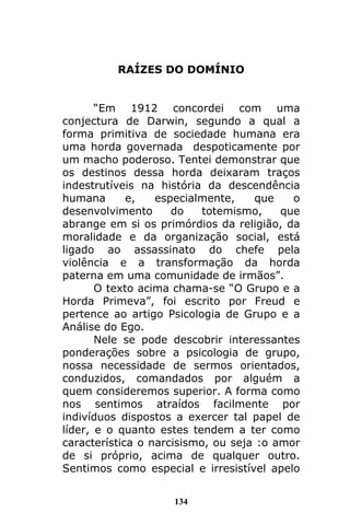 134
RAÍZES DO DOMÍNIO
“Em 1912 concordei com uma
conjectura de Darwin, segundo a qual a
forma primitiva de sociedade humana era
uma horda governada despoticamente por
um macho poderoso. Tentei demonstrar que
os destinos dessa horda deixaram traços
indestrutíveis na história da descendência
humana e, especialmente, que o
desenvolvimento do totemismo, que
abrange em si os primórdios da religião, da
moralidade e da organização social, está
ligado ao assassinato do chefe pela
violência e a transformação da horda
paterna em uma comunidade de irmãos”.
O texto acima chama-se “O Grupo e a
Horda Primeva”, foi escrito por Freud e
pertence ao artigo Psicologia de Grupo e a
Análise do Ego.
Nele se pode descobrir interessantes
ponderações sobre a psicologia de grupo,
nossa necessidade de sermos orientados,
conduzidos, comandados por alguém a
quem consideremos superior. A forma como
nos sentimos atraídos facilmente por
indivíduos dispostos a exercer tal papel de
líder, e o quanto estes tendem a ter como
característica o narcisismo, ou seja :o amor
de si próprio, acima de qualquer outro.
Sentimos como especial e irresistível apelo
 