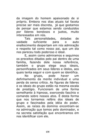 135
da imagem do homem apaixonado de si
próprio. Embora nos dias atuais tal faceta
precise ser mais discreta, já que gostamos
de pensar que estamos sendo conduzidos
por líderes bondosos e justos, muito
interessados em nós.
Tais personalidades, dotadas de
vaidade suficiente para o auto
enaltecimento despertam em nós admiração
e respeito tal como nosso pai, que um dia
nos pareceu todo poderoso e ideal.
E, assim como admiramos e seguimos
os preceitos ditados pelo pai dentro de uma
família, fazendo dele nossa referência,
também o grupo elege seus ideais,
personificados em seus líderes e ídolos, aos
quais tenta seguir e com quem se identifica.
No grupo, pode haver um
definhamento da mente individual e uma
perda do senso crítico. As figuras de líderes
e os ideais do grupo estão na mesma escala
de prestígio. Funcionam de uma forma
semelhante à hipnose, exercendo fascínio e
comando sobre nossos atos. É desta forma
que nos tornamos reféns dos ideais de
grupo e fascinados pela idéia do poder.
Assim, as raízes do domínio encontram-se
na admiração que temos pelo dominador, e
na secreta satisfação que encontramos em
nos identificar com ele.
 