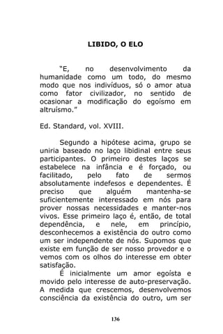 136
LIBIDO, O ELO
“E, no desenvolvimento da
humanidade como um todo, do mesmo
modo que nos indivíduos, só o amor atua
como fator civilizador, no sentido de
ocasionar a modificação do egoísmo em
altruísmo.”
Ed. Standard, vol. XVIII.
Segundo a hipótese acima, grupo se
uniria baseado no laço libidinal entre seus
participantes. O primeiro destes laços se
estabelece na infância e é forçado, ou
facilitado, pelo fato de sermos
absolutamente indefesos e dependentes. É
preciso que alguém mantenha-se
suficientemente interessado em nós para
prover nossas necessidades e manter-nos
vivos. Esse primeiro laço é, então, de total
dependência, e nele, em princípio,
desconhecemos a existência do outro como
um ser independente de nós. Supomos que
existe em função de ser nosso provedor e o
vemos com os olhos do interesse em obter
satisfação.
É inicialmente um amor egoísta e
movido pelo interesse de auto-preservação.
A medida que crescemos, desenvolvemos
consciência da existência do outro, um ser
 