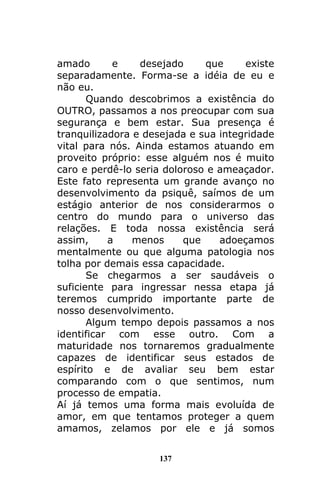 137
amado e desejado que existe
separadamente. Forma-se a idéia de eu e
não eu.
Quando descobrimos a existência do
OUTRO, passamos a nos preocupar com sua
segurança e bem estar. Sua presença é
tranquilizadora e desejada e sua integridade
vital para nós. Ainda estamos atuando em
proveito próprio: esse alguém nos é muito
caro e perdê-lo seria doloroso e ameaçador.
Este fato representa um grande avanço no
desenvolvimento da psiquê, saímos de um
estágio anterior de nos considerarmos o
centro do mundo para o universo das
relações. E toda nossa existência será
assim, a menos que adoeçamos
mentalmente ou que alguma patologia nos
tolha por demais essa capacidade.
Se chegarmos a ser saudáveis o
suficiente para ingressar nessa etapa já
teremos cumprido importante parte de
nosso desenvolvimento.
Algum tempo depois passamos a nos
identificar com esse outro. Com a
maturidade nos tornaremos gradualmente
capazes de identificar seus estados de
espírito e de avaliar seu bem estar
comparando com o que sentimos, num
processo de empatia.
Aí já temos uma forma mais evoluída de
amor, em que tentamos proteger a quem
amamos, zelamos por ele e já somos
 